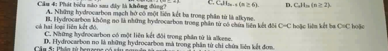 (n=2) C. C_nH_2n-5(n≥ 6). D. C_nH_2n(n≥ 2). 
Câu 4: Phát biểu nào sau đây là không đúng?
A. Những hydrocarbon mạch hở có một liên kết ba trong phân tử là alkyne.
B. Hydrocarbon không no là những hydrocarbon trong phân tử có chứa liên kết đôi
cả hai loại liên kết đó. C=C hoặc liên kết ba C=C hoặc
C. Những hydrocarbon có một liên kết đôi trong phân tử là alkene.
D. Hydrocarbon no là những hydrocarbon mà trong phân tử chỉ chứa liên kết đơn.
Cân 5: Phân tử benzene có sảu nguyên