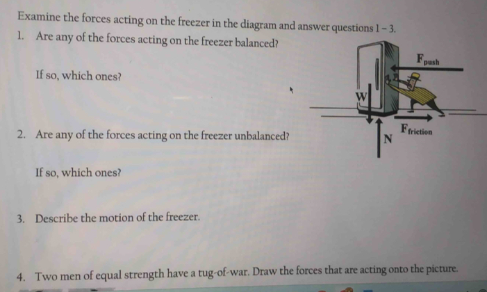 Examine the forces acting on the freezer in the diagram and answer questions 1-3.
1. Are any of the forces acting on the freezer balanced?
If so, which ones?
2. Are any of the forces acting on the freezer unbalanced? 
If so, which ones?
3. Describe the motion of the freezer.
4. Two men of equal strength have a tug-of-war. Draw the forces that are acting onto the picture.