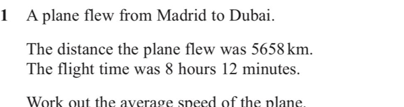 A plane flew from Madrid to Dubai. 
The distance the plane flew was 5658km. 
The flight time was 8 hours 12 minutes. 
Work out the average speed of the plane.