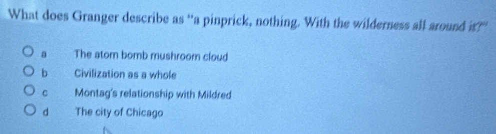 What does Granger describe as “a pinprick, nothing. With the wilderness all around t?”
a The atom bomb mushroom cloud
b Civilization as a whole
C Montag's relationship with Mildred
d The city of Chicago