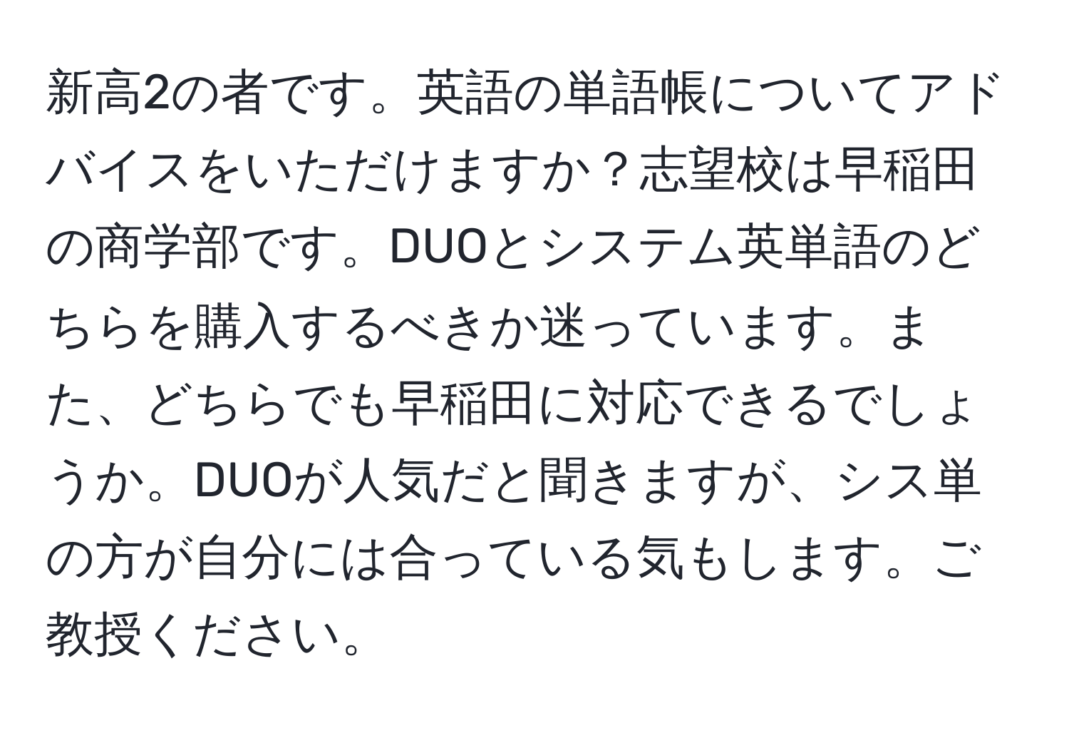 新高2の者です。英語の単語帳についてアドバイスをいただけますか？志望校は早稲田の商学部です。DUOとシステム英単語のどちらを購入するべきか迷っています。また、どちらでも早稲田に対応できるでしょうか。DUOが人気だと聞きますが、シス単の方が自分には合っている気もします。ご教授ください。