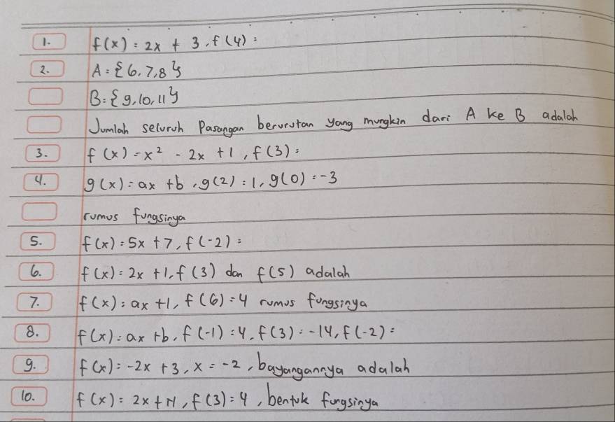 f(x)=2x+3, f(4)=
2. A= 6,7,8
B= 9,10,11
Jumlah selvioh Pasangan bervestan yong mungkin dari A ke B adalah 
3. f(x)=x^2-2x+1, f(3)=
4. g(x)=ax+b, g(2)=1, g(0)=-3
rumus fungsinga 
S. f(x)=5x+7, f(-2)=
6. f(x)=2x+1, f(3) dan f(5) adalah 
7. f(x)=ax+1, f(6)=4 rumus fongsinga 
8. f(x)=ax+b, f(-1)=4, f(3)=-14, f(-2)=
9. f(x)=-2x+3, x=-2 ,bayangannya adalah 
10. f(x)=2x+π , f(3)=4 , benforlk fongsinga