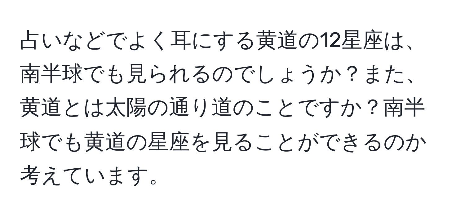 占いなどでよく耳にする黄道の12星座は、南半球でも見られるのでしょうか？また、黄道とは太陽の通り道のことですか？南半球でも黄道の星座を見ることができるのか考えています。