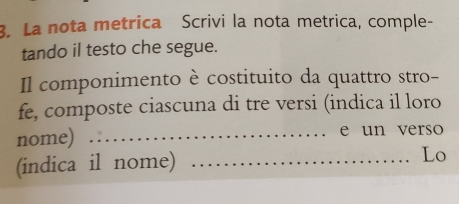 La nota metrica Scrivi la nota metrica, comple- 
tando il testo che segue. 
Il componimento è costituito da quattro stro- 
fe, composte ciascuna di tre versi (indica il loro 
nome) _e un verso 
(indica il nome)_ 
Lo