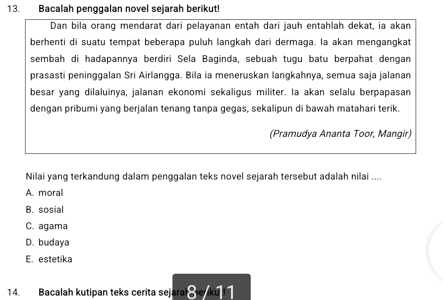 Bacalah penggalan novel sejarah berikut!
Dan bila orang mendarat dari pelayanan entah dari jauh entahlah dekat, ia akan
berhenti di suatu tempat beberapa puluh langkah dari dermaga. la akan mengangkat
sembah di hadapannya berdiri Sela Baginda, sebuah tugu batu berpahat dengan
prasasti peninggalan Sri Airlangga. Bila ia meneruskan langkahnya, semua saja jalanan
besar yang dilaluinya, jalanan ekonomi sekaligus militer. Ia akan selalu berpapasan
dengan pribumi yang berjalan tenang tanpa gegas, sekalipun di bawah matahari terik.
(Pramudya Ananta Toor, Mangir)
Nilai yang terkandung dalam penggalan teks novel sejarah tersebut adalah nilai ....
A. moral
B. sosial
C. agama
D. budaya
E. estetika
14. Bacalah kutipan teks cerita sejarah enku !