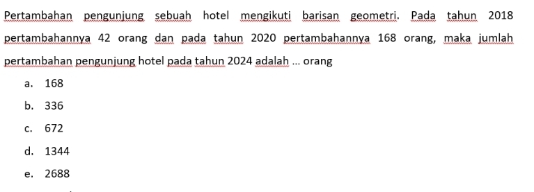 Pertambahan pengunjung sebuah hotel mengikuti barisan geometri. Pada tahun 2018
pertambahannya 42 orang dan pada tahun 2020 pertambahannya 168 orang, maka jumlah
pertambahan pengunjung hotel pada tahun 2024 adalah ... orang
a. 168
b. 336
c. 672
d. 1344
e. 2688