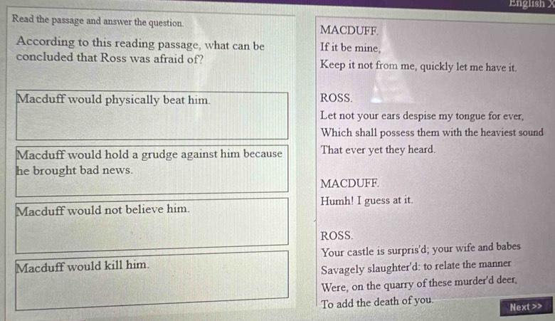 English X
Read the passage and answer the question. MACDUFF.
According to this reading passage, what can be If it be mine,
concluded that Ross was afraid of? Keep it not from me, quickly let me have it.
Macduff would physically beat him. ROSS.
Let not your ears despise my tongue for ever,
Which shall possess them with the heaviest sound
Macduff would hold a grudge against him because That ever yet they heard.
he brought bad news.
MACDUFF.
Macduff would not believe him. Humh! I guess at it.
ROSS.
Macduff would kill him. Your castle is surpris'd; your wife and babes
Savagely slaughter'd: to relate the manner
Were, on the quarry of these murder'd deer,
To add the death of you.
Next>>