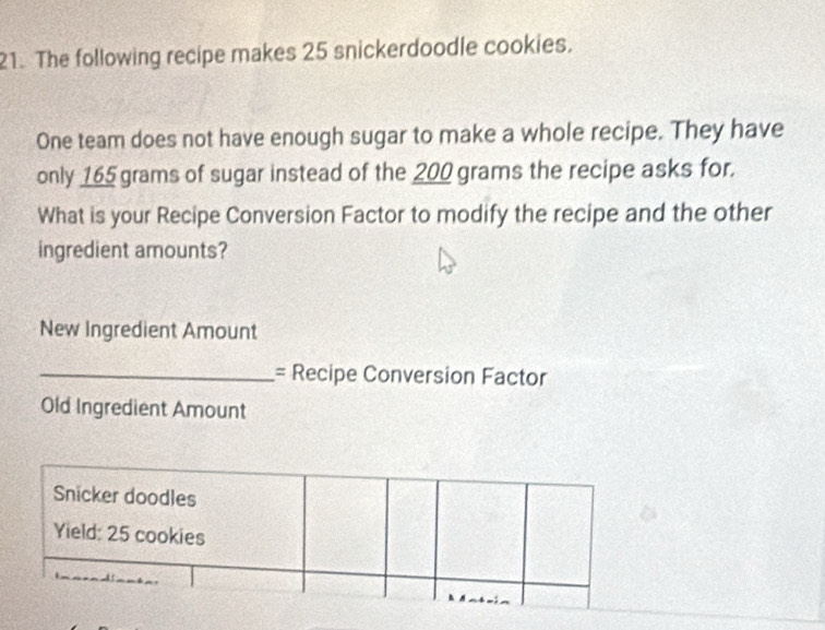 The following recipe makes 25 snickerdoodle cookies. 
One team does not have enough sugar to make a whole recipe. They have 
only 165 grams of sugar instead of the 200 grams the recipe asks for. 
What is your Recipe Conversion Factor to modify the recipe and the other 
ingredient amounts? 
New Ingredient Amount 
_= Recipe Conversion Factor 
Old Ingredient Amount 
Snicker doodles 
Yield: 25 cookies