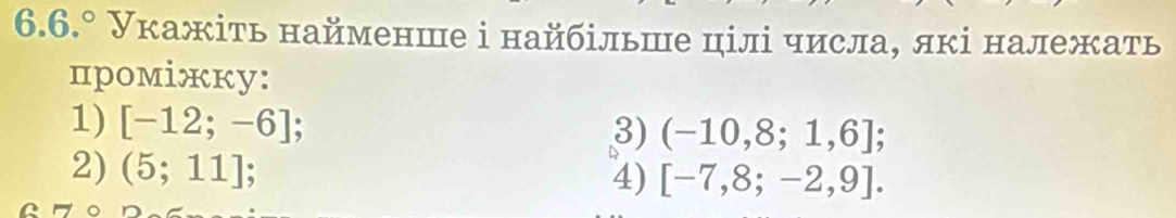 6.6.° Укажіть найменше і найбільше цілі числа, лкі належать 
прoмiжкy: 
1) [-12;-6]
3) (-10,8;1,6]; 
2) (5;11] 4) [-7,8;-2,9].