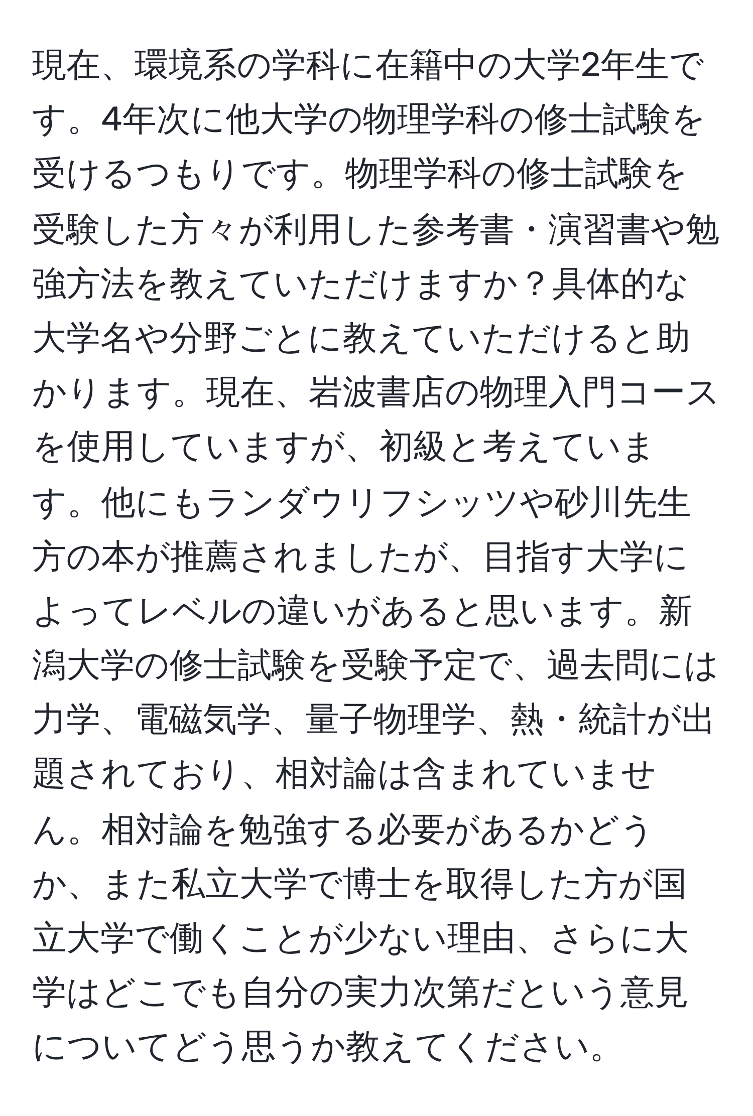 現在、環境系の学科に在籍中の大学2年生です。4年次に他大学の物理学科の修士試験を受けるつもりです。物理学科の修士試験を受験した方々が利用した参考書・演習書や勉強方法を教えていただけますか？具体的な大学名や分野ごとに教えていただけると助かります。現在、岩波書店の物理入門コースを使用していますが、初級と考えています。他にもランダウリフシッツや砂川先生方の本が推薦されましたが、目指す大学によってレベルの違いがあると思います。新潟大学の修士試験を受験予定で、過去問には力学、電磁気学、量子物理学、熱・統計が出題されており、相対論は含まれていません。相対論を勉強する必要があるかどうか、また私立大学で博士を取得した方が国立大学で働くことが少ない理由、さらに大学はどこでも自分の実力次第だという意見についてどう思うか教えてください。