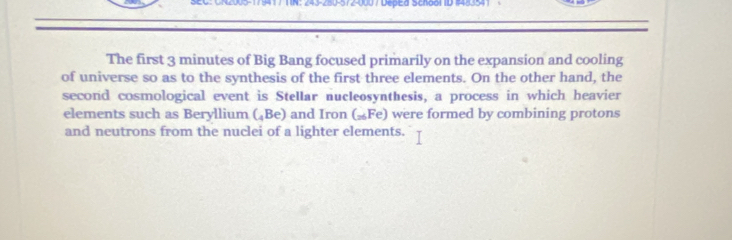 941 / T IN: 243-∠B0-572-000 / DepEd Sctaol ID 1483541 
The first 3 minutes of Big Bang focused primarily on the expansion and cooling 
of universe so as to the synthesis of the first three elements. On the other hand, the 
second cosmological event is Stellar nucleosynthesis, a process in which heavier 
elements such as Beryllium (₄Be) and Iron G=Fe ) were formed by combining protons 
and neutrons from the nuclei of a lighter elements.