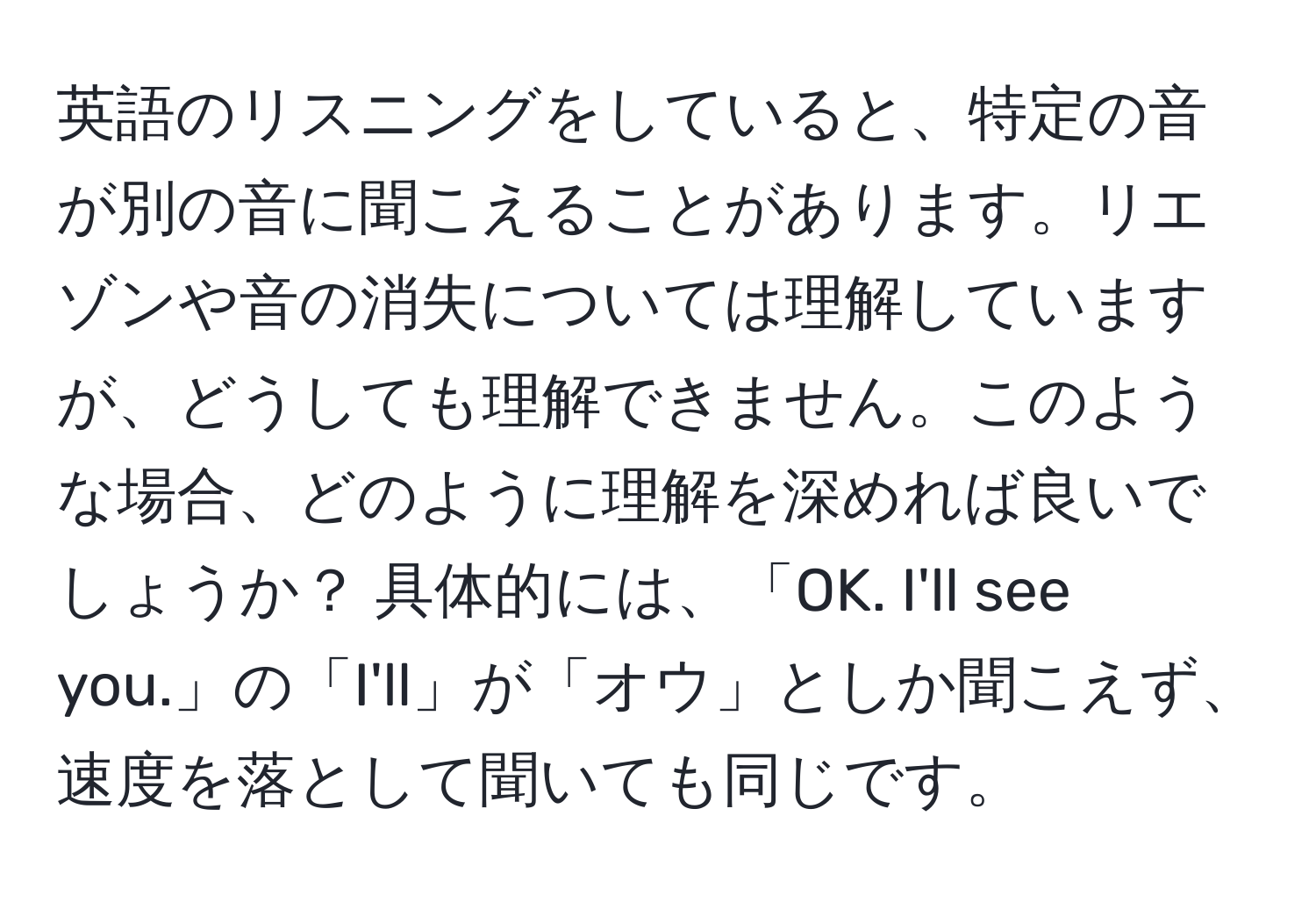 英語のリスニングをしていると、特定の音が別の音に聞こえることがあります。リエゾンや音の消失については理解していますが、どうしても理解できません。このような場合、どのように理解を深めれば良いでしょうか？ 具体的には、「OK. I'll see you.」の「I'll」が「オウ」としか聞こえず、速度を落として聞いても同じです。