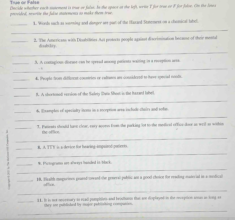 True or False 
Decide whether each statement is true or false. In the space at the left, write T for true or F for false. On the lines 
provided, rewrite the false statements to make them true. 
_1. Words such as warning and danger are part of the Hazard Statement on a chemical label. 
_ 
_2. The Americans with Disabilities Act protects people against discrimination because of their mental 
disability. 
_ 
_3. A contagious disease can be spread among patients waiting in a reception area. 
_ 
_4. People from different countries or cultures are considered to have special needs. 
_ 
_5. A shortened version of the Safety Data Sheet is the hazard label. 
_ 
_6. Examples of specialty items in a reception area include chairs and sofas. 
_ 
_7. Patients should have clear, easy access from the parking lot to the medical office door as well as within 
the office. 
_ 
_8. A TTY is a device for hearing-impaired patients. 
_ 
_9. Pictograms are always banded in black. 
_ 
_10. Health magazines geared toward the general public are a good choice for reading material in a medical 
office. 
_ 
_11. It is not necessary to read pamphlets and brochures that are displayed in the reception areas as long as 
they are published by major publishing companies. 
_