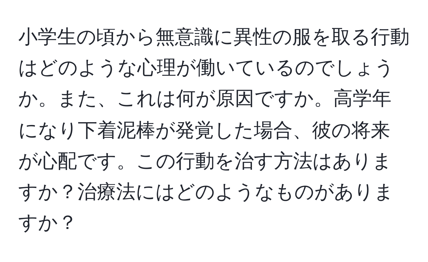 小学生の頃から無意識に異性の服を取る行動はどのような心理が働いているのでしょうか。また、これは何が原因ですか。高学年になり下着泥棒が発覚した場合、彼の将来が心配です。この行動を治す方法はありますか？治療法にはどのようなものがありますか？