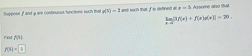 Suppose f and gare continuous functions such that g(5)=2 and such that f is defined at x=5. Assume also that
limlimits _xto 5[3f(x)+f(x)g(x)]=20. 
Find f(5).
f(5)=5