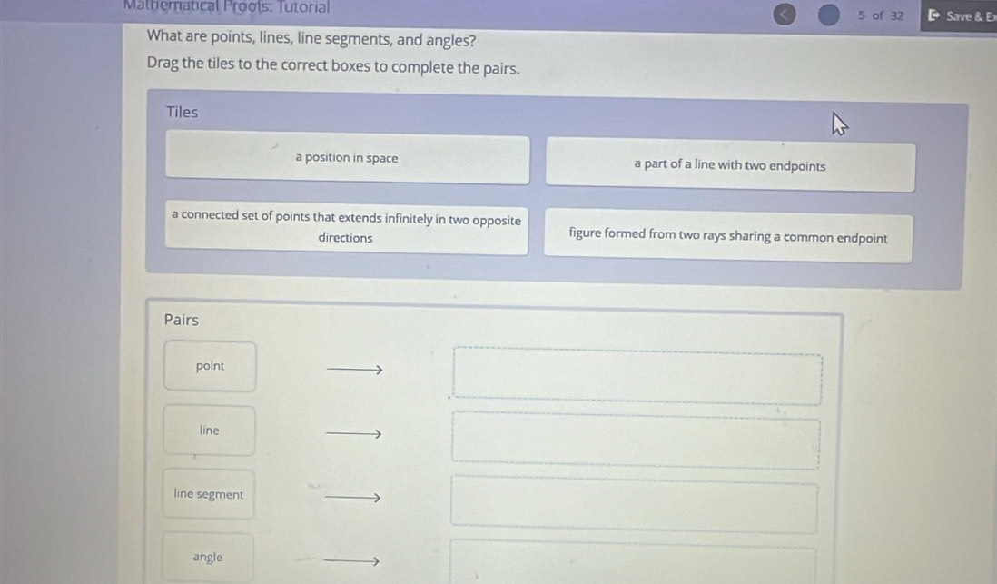 Mathematical Proots: Tutorial 5 of 32 Save & Ex
What are points, lines, line segments, and angles?
Drag the tiles to the correct boxes to complete the pairs.
Tiles
a position in space a part of a line with two endpoints
a connected set of points that extends infinitely in two opposite
directions
figure formed from two rays sharing a common endpoint
Pairs
point
line
line segment
angle