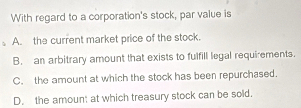 With regard to a corporation's stock, par value is
A. the current market price of the stock.
B. an arbitrary amount that exists to fulfill legal requirements.
C. the amount at which the stock has been repurchased.
D. the amount at which treasury stock can be sold.