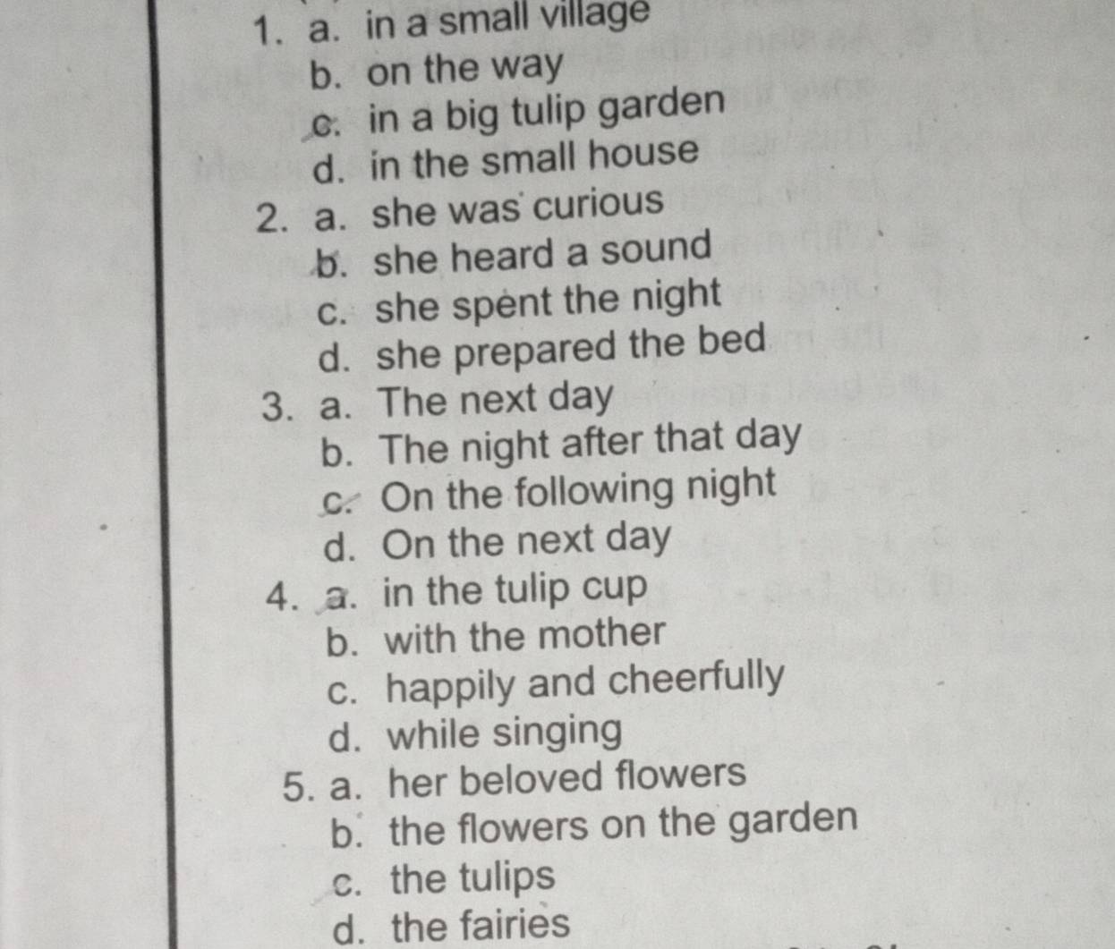 a. in a small village
b. on the way
c. in a big tulip garden
d. in the small house
2. a. she was curious
b. she heard a sound
c. she spent the night
d. she prepared the bed
3. a. The next day
b. The night after that day
c. On the following night
d. On the next day
4. a. in the tulip cup
b. with the mother
c. happily and cheerfully
d. while singing
5. a. her beloved flowers
b. the flowers on the garden
c. the tulips
d. the fairies