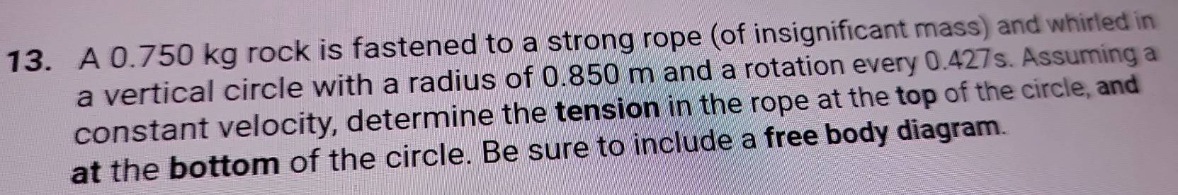 A 0.750 kg rock is fastened to a strong rope (of insignificant mass) and whirled in 
a vertical circle with a radius of 0.850 m and a rotation every 0.427s. Assuming a 
constant velocity, determine the tension in the rope at the top of the circle, and 
at the bottom of the circle. Be sure to include a free body diagram.