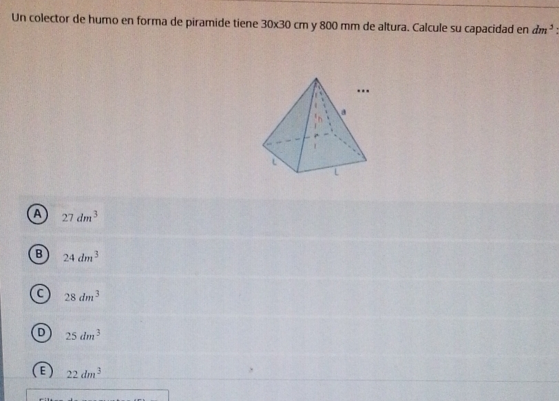 Un colector de humo en forma de piramide tiene 30* 30cm y 800 mm de altura. Calcule su capacidad en dm^3 :
A 27dm^3
B 24dm^3
C 28dm^3
D 25dm^3
E 22dm^3