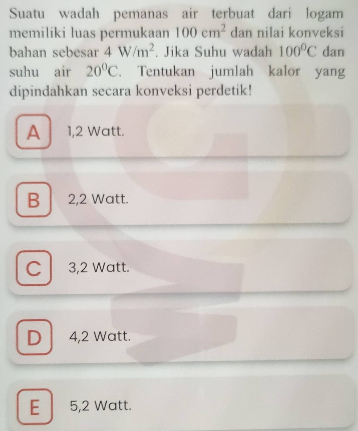 Suatu wadah pemanas air terbuat dari logam
memiliki luas permukaan 100cm^2 dan nilai konveksi
bahan sebesar 4W/m^2. Jika Suhu wadah 100°C dan
suhu air 20°C. Tentukan jumlah kalor yang
dipindahkan secara konveksi perdetik!
A 1,2 Watt.
B 2,2 Watt.
C 3,2 Watt.
D 4,2 Watt.
E 5,2 Watt.