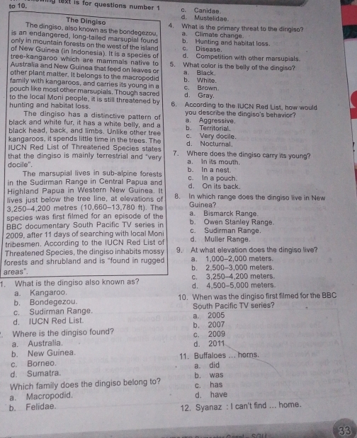 to 10.
ng text is for questions number 1 c. Canidae.
d. Mustelidae
The Dingiso
The dingiso, also known as the bondegezou, 4. What is the primary threat to the dingiso?
a. Climate change.
is an endangered, long-tailed marsupial found b. Hunting and habitat loss
only in mountain forests on the west of the island c. Disease.
of New Guinea (in Indonesia). It is a species of
tree-kangaroo which are mammals native to d. Competition with other marsupials.
Australia and New Guinea that feed on leaves or 5. What color is the belly of the dingiso?
other plant matter. It belongs to the macropodid a. Black.
family with kangaroos, and carries its young in a b. White.
pouch like most other marsupials. Though sacred c. Brown d. Gray.
to the local Moni people, it is still threatened by
hunting and habitat loss. 6. According to the IUCN Red List, how would
The dingiso has a distinctive pattern of you describe the dingiso's behavior?
black and white fur, it has a white belly, and a a. Aggressive.
black head, back, and limbs. Unlike other tree b. Territorial. c. Very docile.
kangaroos, it spends little time in the trees. The
IUCN Red List of Threatened Species states d. Nocturnal.
that the dingiso is mainly terrestrial and "very 7. Where does the dingiso carry its young?
a. In its mouth.
docile". b. In a nest.
The marsupial lives in sub-alpine forests
in the Sudirman Range in Central Papua and c. In a pouch.
Highland Papua in Western New Guinea. It d. On its back.
lives just below the tree line, at elevations of 8. In which range does the dingiso live in New
3,250-4,200 metres (10,660-13,780 ft). The Guinea?
species was first filmed for an episode of the a. Bismarck Range. b. Owen Stanley Range.
BBC documentary South Pacific TV series in
2009, after 11 days of searching with local Moni c. Sudirman Range.
tribesmen. According to the IUCN Red List of d. Muller Range.
Threatened Species, the dingiso inhabits mossy 9. At what elevation does the dingiso live?
forests and shrubland and is "found in rugged a. 1,000-2,000 meters.
areas". b. 2,500-3,000 meters.
c. 3,250-4,200 meters.
1. What is the dingiso also known as? d. 4,500-5,000 meters.
a. Kangaroo.
b. Bondegezou. 10. When was the dingiso first filmed for the BBC
c. Sudirman Range. a 2005 South Pacific TV series?
d. IUCN Red List.
. Where is the dingiso found? b. 2007 c. 2009
a. Australia.
b. New Guinea. d. 2011
c. Borneo. 11. Buffaloes ... horns.
a. did
d. Sumatra. b. was
Which family does the dingiso belong to? c. has
a. Macropodid. d. have
b. Felidae.
12. Syanaz : I can't find ... home.
33