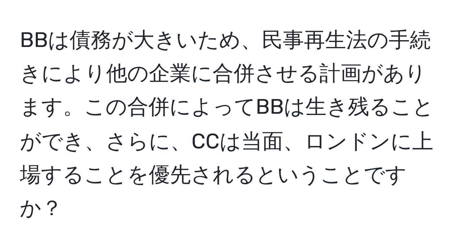 BBは債務が大きいため、民事再生法の手続きにより他の企業に合併させる計画があります。この合併によってBBは生き残ることができ、さらに、CCは当面、ロンドンに上場することを優先されるということですか？