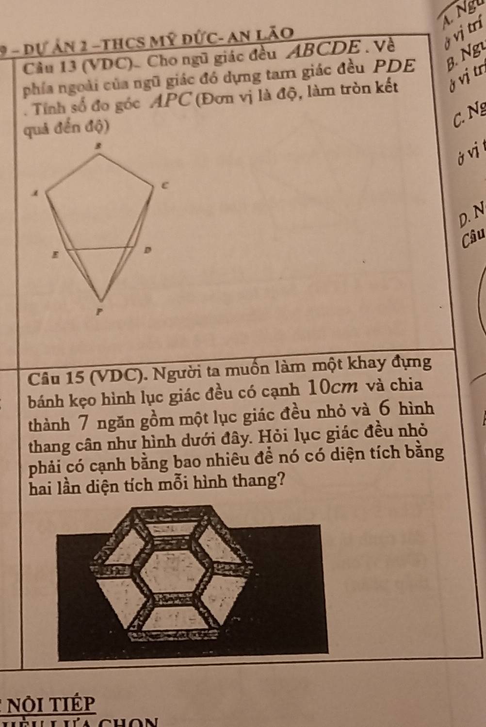 L Ngu
9 - dự ản 2 -tHCS Mỹ đức- an lão
Cầu 13 (VDC). Cho ngũ giác đều ABCDE. Về ý vị trí
phía ngoài của ngũ giác đó dựng tam giác đều PDE B. Ng
. Tỉnh số đo góc APC (Đơn vị là độ, làm tròn kết ở vị trị
quả đến độ)
C N
ở v
D. N
Câu
Câu 15 (VDC). Người ta muốn làm một khay đựng
bánh kẹo hình lục giác đều có cạnh 10cm và chia
thành 7 ngăn gồm một lục giác đều nhỏ và 6 hình
thang cân như hình dưới đây. Hỏi lục giác đều nhỏ
phải có cạnh bằng bao nhiêu để nó có diện tích bằng
hai lần diện tích mỗi hình thang?
* Nội TIÉp
chon