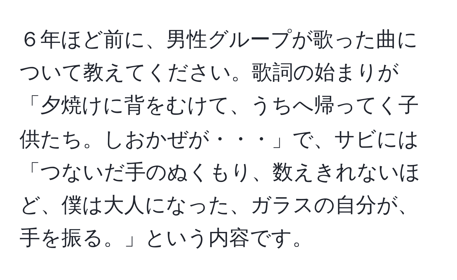 ６年ほど前に、男性グループが歌った曲について教えてください。歌詞の始まりが「夕焼けに背をむけて、うちへ帰ってく子供たち。しおかぜが・・・」で、サビには「つないだ手のぬくもり、数えきれないほど、僕は大人になった、ガラスの自分が、手を振る。」という内容です。