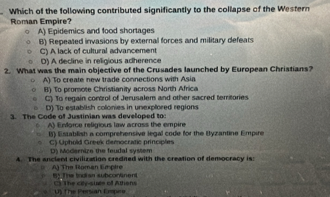 Which of the following contributed significantly to the collapse of the Western
Roman Empire?
A) Epidemics and food shortages
B) Repeated invasions by external forces and military defeats
C) A lack of cultural advancement
D) A decline in religious adherence
2. What was the main objective of the Crusades launched by European Christians?
A) To create new trade connections with Asia
B) To promote Christianity across North Africa
C) To regain control of Jerusalem and other sacred territories
D) To establish colonies in unexplored regions
3. The Code of Justinian was developed to:
A) Enforce religious law across the empire
B) Establish a comprehensive legal code for the Byzantine Empire
C) Uphold Greek democratic principles
D) Modernize the feudal system
4. The anclent civilization credited with the creation of democracy is:
A) The Roman Empire
B) The Indian subcontinent
C). The city-state of Athens
D) The Persian Empire