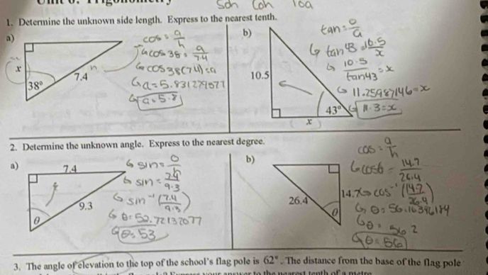 Determine the unknown side length. Express to the nearest tenth.
a)
 
2. Determine the unknown angle. Express to the nearest degree.
b)
a)
3. The angle of elevation to the top of the school’s flag pole is 62°. The distance from the base of the flag pole
to the necrest tenth of s prates