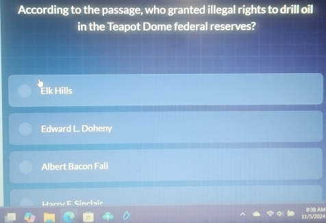 According to the passage, who granted illegal rights to drill oil
in the Teapot Dome federal reserves?
Elk Hills
Edward L. Doheny
Albert Bacon Fall
Harry F Sinclair
8:38 AM
11/5/2024