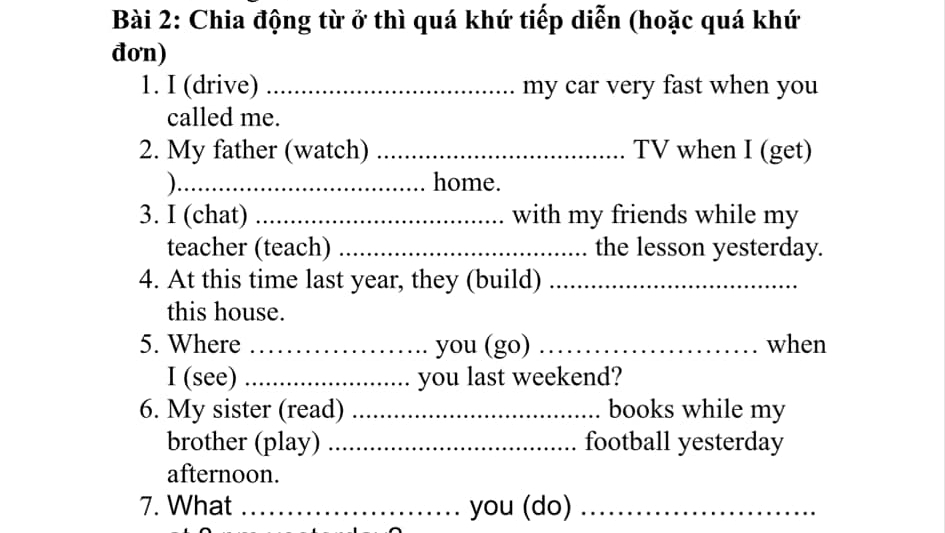 Chia động từ ở thì quá khứ tiếp diễn (hoặc quá khứ 
đon) 
1. I (drive) _my car very fast when you 
called me. 
2. My father (watch) _TV when I (get) 
)_ home. 
3. I (chat) _with my friends while my 
teacher (teach) _the lesson yesterday. 
4. At this time last year, they (build)_ 
this house. 
5. Where _you (go) _when 
I (see) _you last weekend? 
6. My sister (read) _books while my 
brother (play) _football yesterday 
afternoon. 
7. What _you (do)_