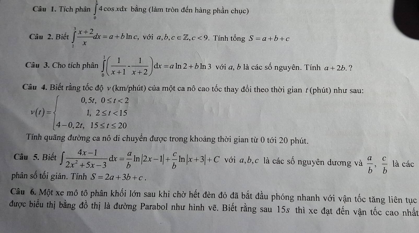 Tích phân ∈tlimits _0^(34cos xdx bằng (làm tròn đến hàng phần chục)
Câu 2. Biết ∈tlimits _1^3frac x+2)xdx=a+bln c , với a,b,c∈ Z,c<9</tex> . Tính tổng S=a+b+c
Câu 3. Cho tích phân ∈tlimits _0^(1(frac 1)x+1- 1/x+2 )dx=aln 2+bln 3 với a, b là các số nguyên. Tính a+2b. ?
Câu 4. Biết rằng tốc độ v (km/phút) của một ca nô cao tốc thay đổi theo thời gian t (phút) như sau:
v(t)=beginarrayl 0,5t,0≤ t<2 1,2≤ t<15 4-0,2t,15≤ t≤ 20endarray.
Tính quãng đường ca nô di chuyển được trong khoảng thời gian từ 0 tới 20 phút.
Câu 5. Biết ∈t  (4x-1)/2x^2+5x-3 dx= a/b ln |2x-1|+ c/b ln |x+3|+C với a,b,c là các số nguyên dương và  a/b , c/b  là các
phân số tối giản. Tính S=2a+3b+c.
Câu 6. Một xe mô tô phân khối lớn sau khi chờ hết đèn đỏ đã bắt đầu phóng nhanh với vận tốc tăng liên tục
được biểu thị bằng đồ thị là đường Parabol như hình vẽ. Biết rằng sau 15s thì xe đạt đến vận tốc cao nhất