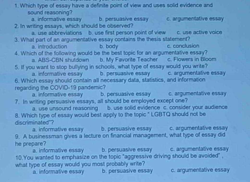 Which type of essay have a definite point of view and uses solid evidence and
sound reasoning?
a. informative essay b. persuasive essay c. argumentative essay
2. In writing essays, which should be observed?
a. use abbreviations b. use first person point of view c. use active voice
3. What part of an argumentative essay contains the thesis statement?
a. introduction b. body c. conclusion
4. Which of the following would be the best topic for an argumentative essay?
a. ABS-CBN shutdown b. My Favorite Teacher c. Flowers in Bloom
5. If you want to stop bullying in schools, what type of essay would you write?
a, informative essay b. persuasive essay c. argumentative essay
6. Which essay should contain all necessary data, statistics, and information
regarding the COVID-19 pandemic?
a. informative essay b. persuasive essay c. argumentative essay
7. In writing persuasive essays, all should be employed except one?
a. use unsound reasoning b. use solid evidence c. consider your audience
8. Which type of essay would best apply to the topic " LGBTQ should not be
discriminated"?
a. informative essay b. persuasive essay c. argumentative essay
9. A businessman gives a lecture on financial management, what type of essay did
he prepare?
a. informative essay b. persuasive essay c. argumentative essay
10.You wanted to emphasize on the topic "aggressive driving should be avoided" ,
what type of essay would you most probably write?
a. informative essay b. persuasive essay c. argumentative essay