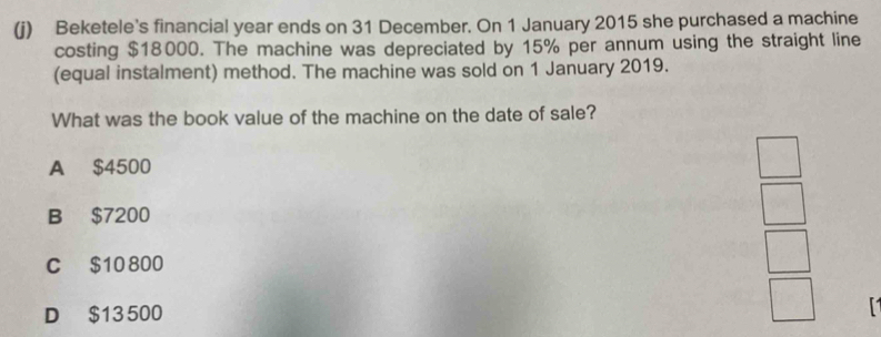 Beketele's financial year ends on 31 December. On 1 January 2015 she purchased a machine
costing $18000. The machine was depreciated by 15% per annum using the straight line
(equal instalment) method. The machine was sold on 1 January 2019.
What was the book value of the machine on the date of sale?
A $4500
B $7200
C $10 800
D $13 500