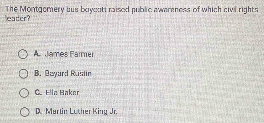 The Montgomery bus boycott raised public awareness of which civil rights
leader?
A. James Farmer
B. Bayard Rustin
C. Ella Baker
D. Martin Luther King Jr.