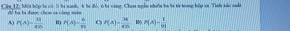 Một hộp bi có 5 bi xanh, 4 bi đỏ, 6 bi vàng. Chọn ngẫu nhiên ba bi từ trong hộp ra. Tính xác suất
đê ba bi được chọn ra cùng màu.
A) P(A)= 31/455 . B) P(A)= 6/91  C) P(A)= 34/455  D) P(A)= 1/91 