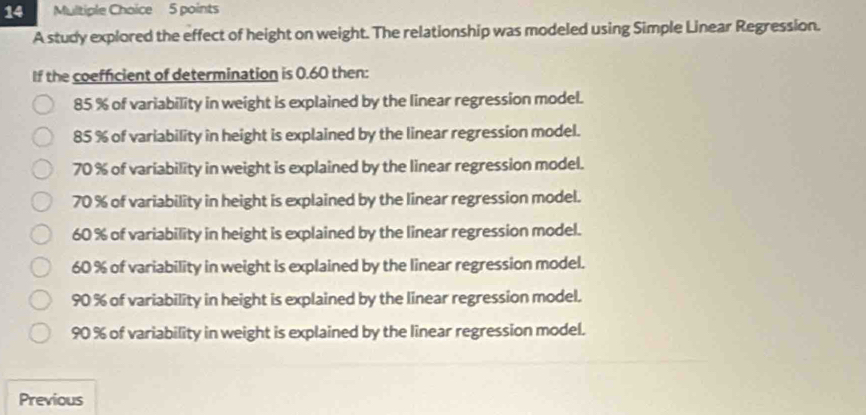 A study explored the effect of height on weight. The relationship was modeled using Simple Linear Regression.
If the coefficient of determination is 0.60 then:
85 % of variability in weight is explained by the linear regression model.
85 % of variability in height is explained by the linear regression model.
70 % of variability in weight is explained by the linear regression model.
70 % of variability in height is explained by the linear regression model.
60 % of variability in height is explained by the linear regression model.
60 % of variability in weight is explained by the linear regression model.
90 % of variability in height is explained by the linear regression model.
90 % of variability in weight is explained by the linear regression model.
Previous