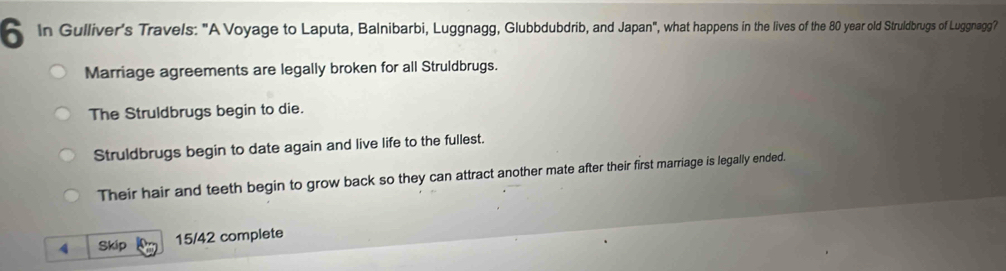 In Gulliver's Travels: "A Voyage to Laputa, Balnibarbi, Luggnagg, Glubbdubdrib, and Japan", what happens in the lives of the 80 year old Struldbrugs of Luggnagg?
Marriage agreements are legally broken for all Struldbrugs.
The Struldbrugs begin to die.
Struldbrugs begin to date again and live life to the fullest.
Their hair and teeth begin to grow back so they can attract another mate after their first marriage is legally ended.
4 Skip 15/42 complete