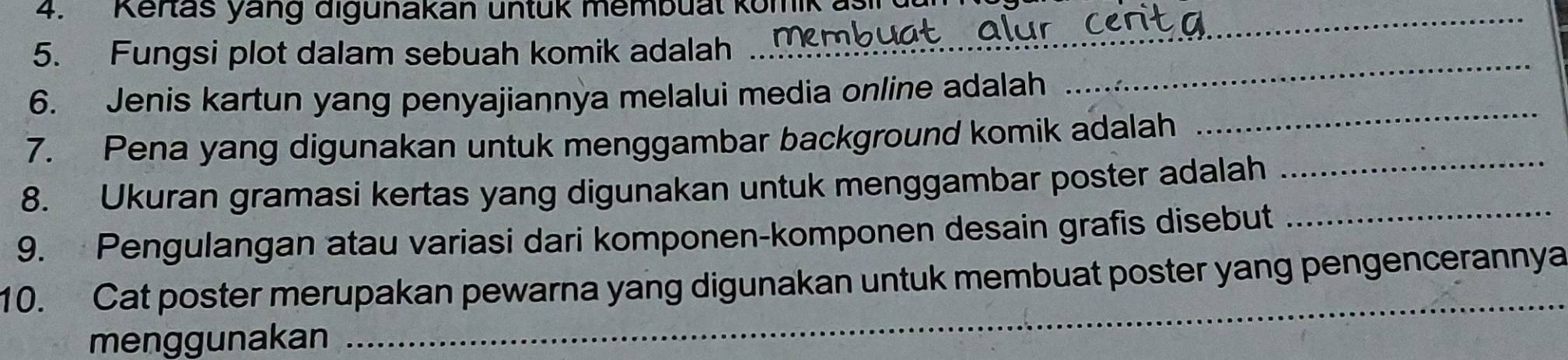 Kertas yang digunakan untuk membual komik asi 
5. Fungsi plot dalam sebuah komik adalah 
_ 
6. Jenis kartun yang penyajiannya melalui media online adalah 
_ 
7. Pena yang digunakan untuk menggambar background komik adalah 
_ 
8. Ukuran gramasi kertas yang digunakan untuk menggambar poster adalah 
_ 
9. Pengulangan atau variasi dari komponen-komponen desain grafis disebut 
_ 
10. Cat poster merupakan pewarna yang digunakan untuk membuat poster yang pengencerannya 
menggunakan