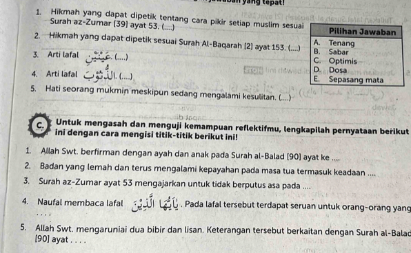 an yang tepat i 
1. Hikmah yang dapat dipetik tentang cara pikir setiap muslim sesua 
Surah az-Zumar [39] ayat 53. (....) 
2. Hikmah yang dapat dipetik sesuai Surah Al-Baqarah [2] ayat 153. (....) 
3. Arti lafal (…) 
4. Arti lafal . (....) 
5. Hati seorang mukmin meskipun sedang mengalami kesulitan. (....) 
C. Untuk mengasah dan menguji kemampuan reflektifmu, lengkapilah pernyataan berikut 
ini dengan cara mengisi titik-titik berikut ini! 
1. Allah Swt. berfirman dengan ayah dan anak pada Surah al-Balad [90] ayat ke .... 
2. Badan yang lemah dan terus mengalami kepayahan pada masa tua termasuk keadaan .... 
3. Surah az-Zumar ayat 53 mengajarkan untuk tidak berputus asa pada .... 
4. Naufal membaca lafal . Pada lafal tersebut terdapat seruan untuk orang-orang yang 
. . 
5. Allah Swt. mengaruniai dua bibir dan lisan. Keterangan tersebut berkaitan dengan Surah al-Balac 
[90] ayat . . . .