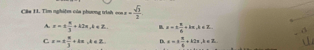 Cầu 11. Tìm nghiệm của phương trình cos x= sqrt(3)/2 .
A. x=±  π /3 +k2π , k∈ Z. z=±  π /6 +kπ , k∈ Z. 
B.
C. x=±  π /3 +kπ , k∈ Z. x=±  π /6 +k2π , k∈ Z. 
D.