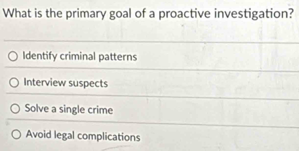 What is the primary goal of a proactive investigation?
Identify criminal patterns
Interview suspects
Solve a single crime
Avoid legal complications