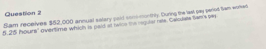 Sam receives $52,000 annual salary paid semi-monthly. During the last pay period Sam worked
5.25 hours ' overtime which is paid at twice the regular rate. Calculate Sam's pay.