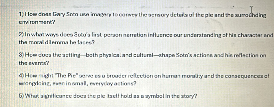 How does Gary Soto use imagery to convey the sensory details of the pie and the surrounding 
environment? 
2) In what ways does Soto’s first-person narration influence our understanding of his character and 
the moral dilemma he faces? 
3) How does the setting—both physical and cultural—shape Soto's actions and his reflection on 
the events? 
4) How might ''The Pie" serve as a broader reflection on human morality and the consequences of 
wrongdoing, even in small, everyday actions? 
5) What significance does the pie itself hold as a symbol in the story?