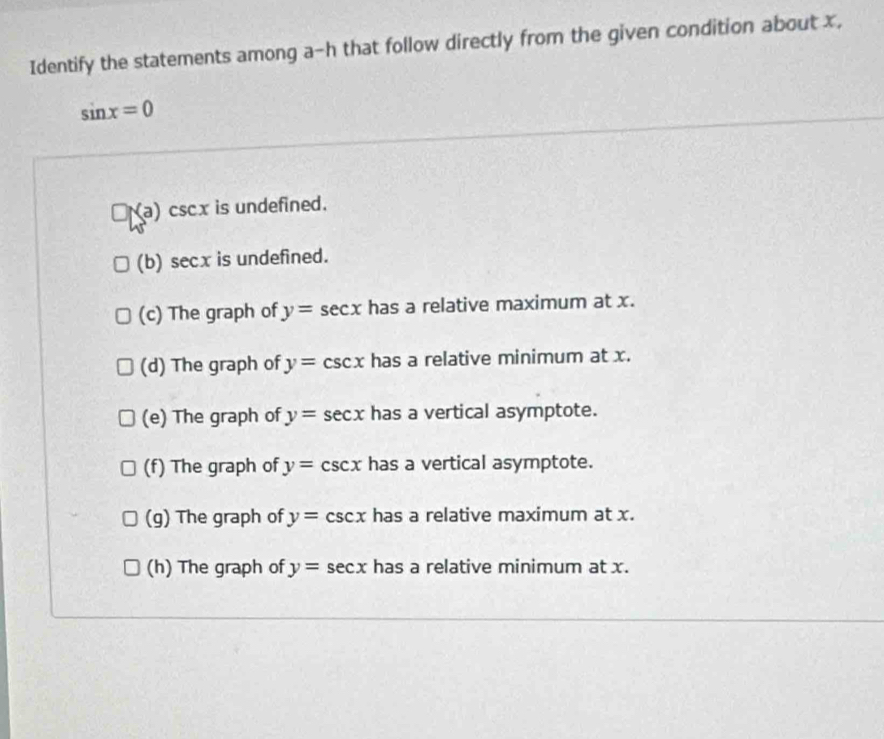 Identify the statements among a-h that follow directly from the given condition about x,
sin x=0
a) cscx is undefined. 
(b)s ecx is undefined. 
(c) The graph of y=sec x has a relative maximum at x. 
(d) The graph of y=csc x has a relative minimum at x. 
(e) The graph of y=sec x has a vertical asymptote. 
(f) The graph of y=csc x has a vertical asymptote. 
(g) The graph of y=csc x has a relative maximum at x. 
(h) The graph of y=sec x has a relative minimum at x.