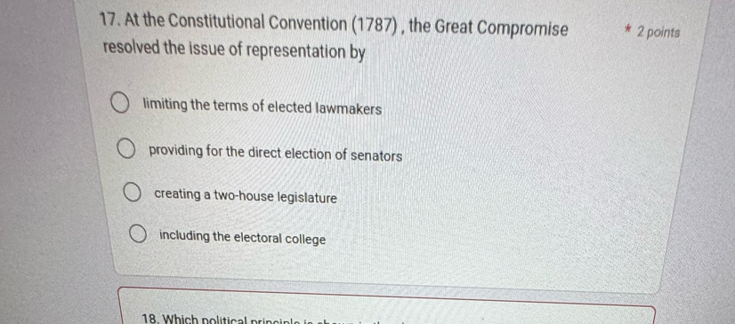 At the Constitutional Convention (1787) , the Great Compromise 2 points
resolved the issue of representation by
limiting the terms of elected lawmakers
providing for the direct election of senators
creating a two-house legislature
including the electoral college
18 Which political prin