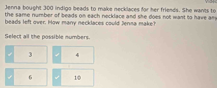 Video
Jenna bought 300 indigo beads to make necklaces for her friends. She wants to
the same number of beads on each necklace and she does not want to have any
beads left over. How many necklaces could Jenna make?
Select all the possible numbers.
3
4
6
10