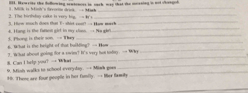 Rewrite the following sentences in such way that the meaning is not changed, 
1. Milk is Minh’s favorite drink. → Minh 
_ 
2. The birthday cake is very big. → It's 
_ 
3. How much does that T- shirt cost? → How much 
_ 
_ 
_ 
4. Hang is the fattest girl in my class. → No girl. 
_ 
5. Phong is their son. → They 
6. What is the height of that building? → How 
7. What about going for a swim? It's very hot today. → Why 
_ 
8. Can I help you? → What 
_ 
9. Minh walks to school everyday. → Minh goes 
_ 
10. There are four people in her family. → Her family 
_